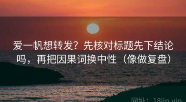 爱一帆想转发？先核对标题先下结论吗，再把因果词换中性（像做复盘）