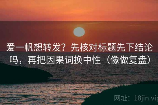 爱一帆想转发？先核对标题先下结论吗，再把因果词换中性（像做复盘）