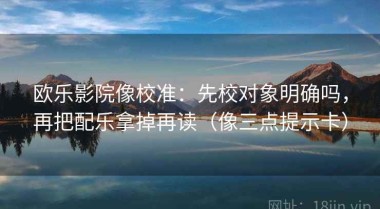 欧乐影院像校准：先校对象明确吗，再把配乐拿掉再读（像三点提示卡）