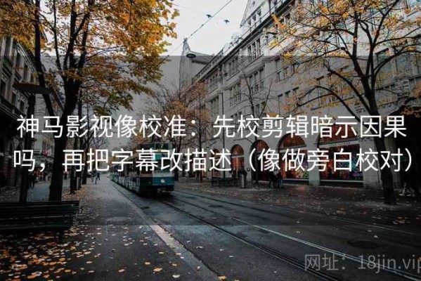 神马影视像校准：先校剪辑暗示因果吗，再把字幕改描述（像做旁白校对）