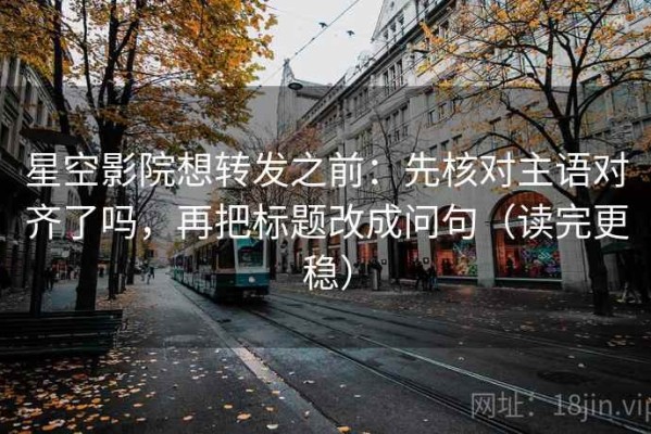 星空影院想转发之前：先核对主语对齐了吗，再把标题改成问句（读完更稳）