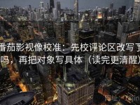 番茄影视像校准：先校评论区改写了吗，再把对象写具体（读完更清醒）