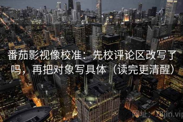 番茄影视像校准：先校评论区改写了吗，再把对象写具体（读完更清醒）