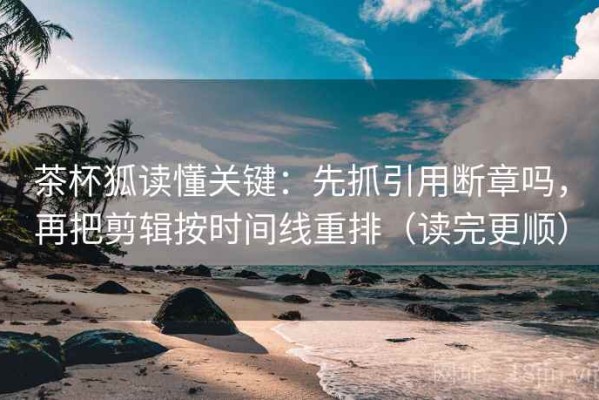 茶杯狐读懂关键：先抓引用断章吗，再把剪辑按时间线重排（读完更顺）