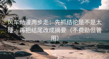 风车动漫两步走：先抓结论是不是太硬，再把结尾改成摘要（不费劲但管用）