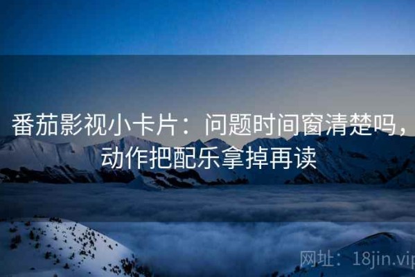 番茄影视小卡片：问题时间窗清楚吗，动作把配乐拿掉再读