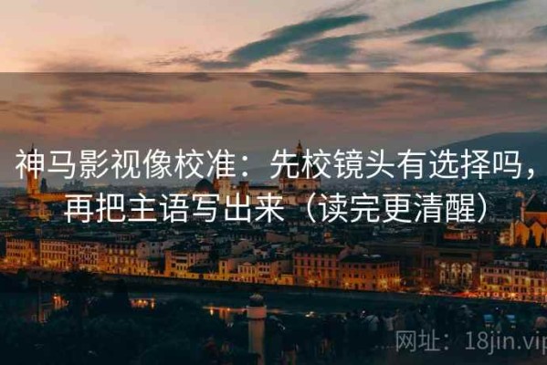 神马影视像校准：先校镜头有选择吗，再把主语写出来（读完更清醒）