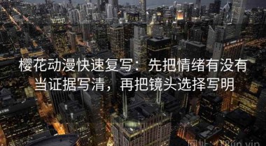 樱花动漫快速复写：先把情绪有没有当证据写清，再把镜头选择写明