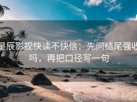 星辰影视快读不快信：先问结尾强收吗，再把口径写一句