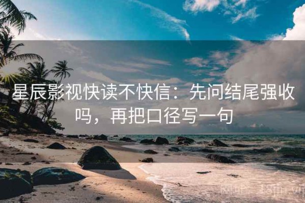 星辰影视快读不快信：先问结尾强收吗，再把口径写一句