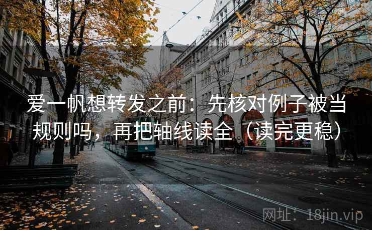 爱一帆想转发之前：先核对例子被当规则吗，再把轴线读全（读完更稳）