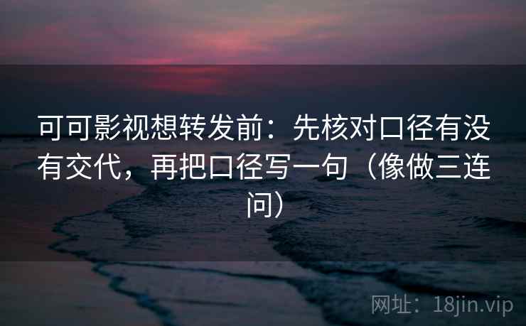可可影视想转发前：先核对口径有没有交代，再把口径写一句（像做三连问）