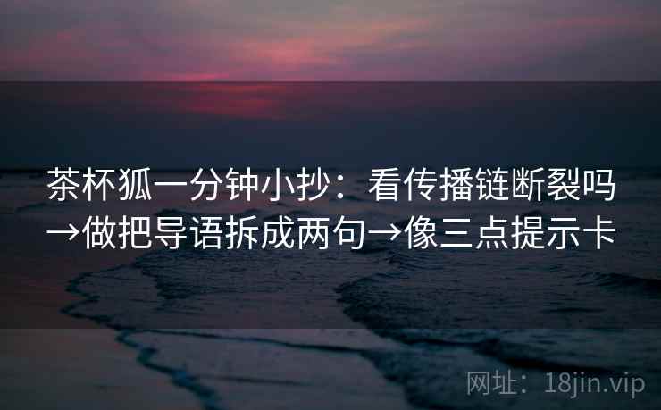 茶杯狐一分钟小抄：看传播链断裂吗→做把导语拆成两句→像三点提示卡