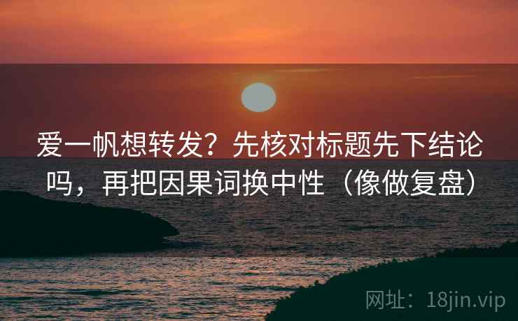 爱一帆想转发？先核对标题先下结论吗，再把因果词换中性（像做复盘）
