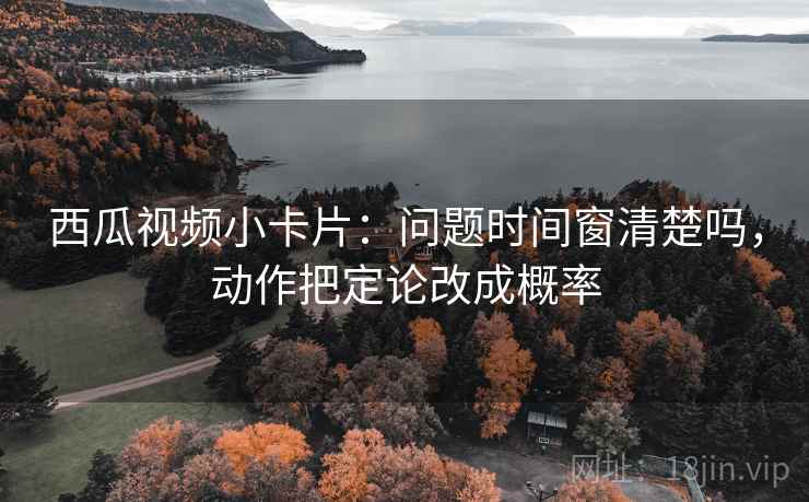 西瓜视频小卡片：问题时间窗清楚吗，动作把定论改成概率
