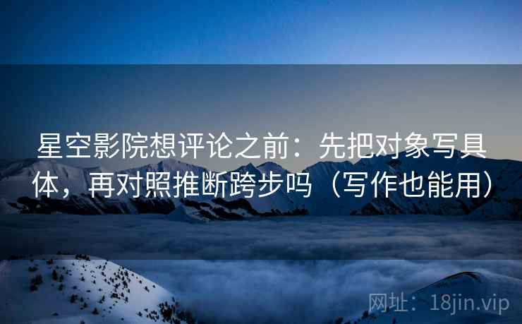 星空影院想评论之前:先把对象写具体,再对照推断跨步吗(写作也能用) 星空影院想评论之前:先把对象写具体,再对照推断跨步吗(写作也能用)