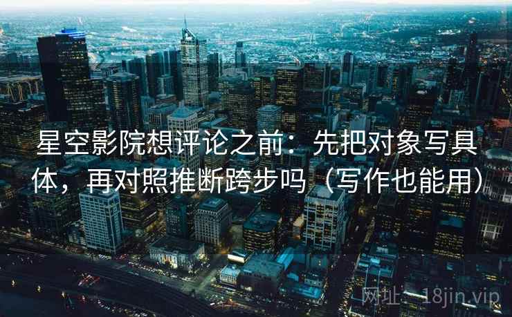 星空影院想评论之前:先把对象写具体,再对照推断跨步吗(写作也能用) 星空影院想评论之前:先把对象写具体,再对照推断跨步吗(写作也能用)