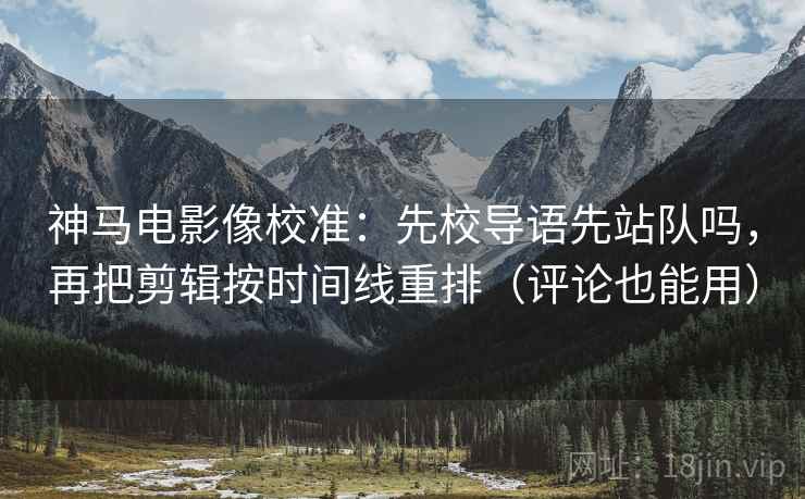 神马电影像校准：先校导语先站队吗，再把剪辑按时间线重排（评论也能用）