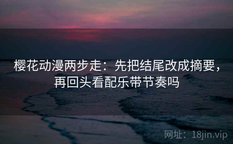 樱花动漫两步走：先把结尾改成摘要，再回头看配乐带节奏吗