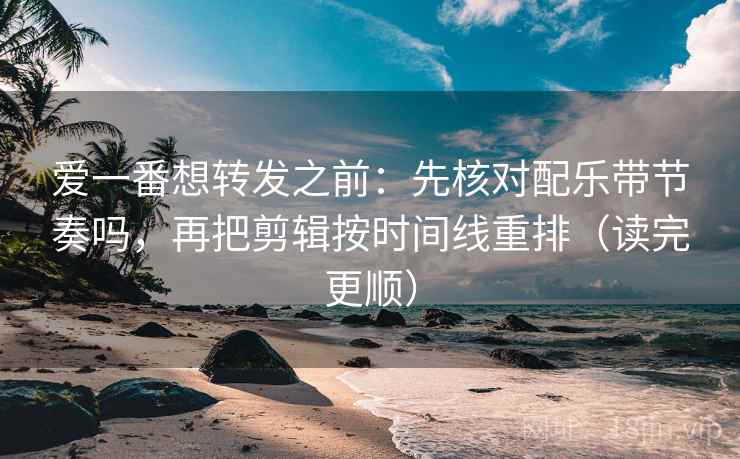 爱一番想转发之前：先核对配乐带节奏吗，再把剪辑按时间线重排（读完更顺）