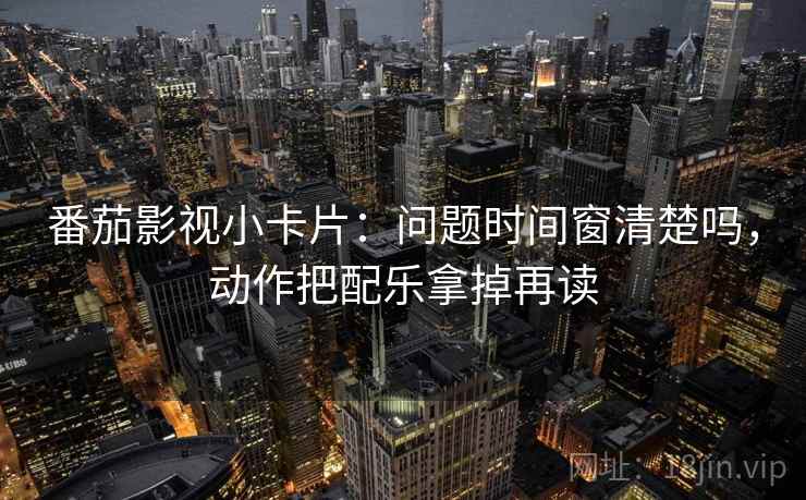 番茄影视小卡片：问题时间窗清楚吗，动作把配乐拿掉再读