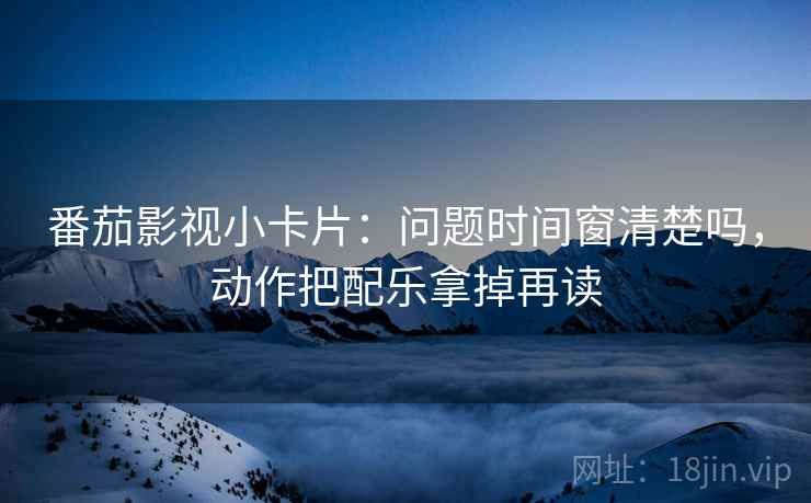 番茄影视小卡片：问题时间窗清楚吗，动作把配乐拿掉再读