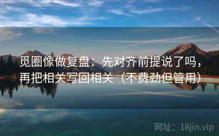 觅圈像做复盘:先对齐前提说了吗,再把相关写回相关(不费劲但管用) 觅圈像做复盘:先对齐前提说了吗,再把相关写回相关(不费劲但管用)