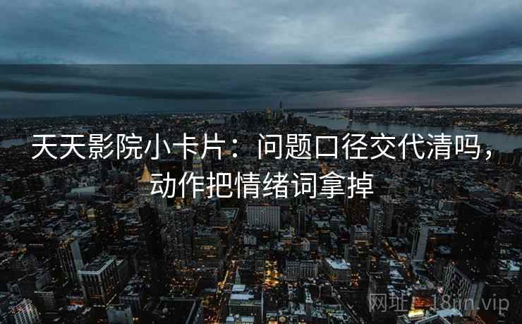 天天影院小卡片:问题口径交代清吗,动作把情绪词拿掉 天天影院小卡片:问题口径交代清吗,动作把情绪词拿掉