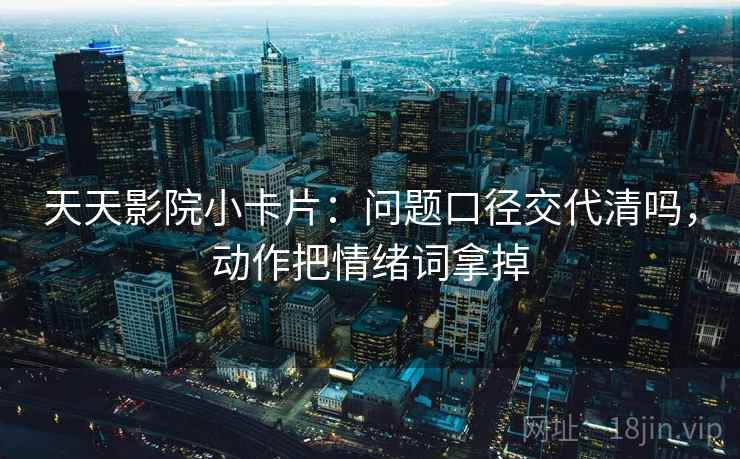 天天影院小卡片:问题口径交代清吗,动作把情绪词拿掉 天天影院小卡片:问题口径交代清吗,动作把情绪词拿掉