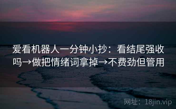 爱看机器人一分钟小抄：看结尾强收吗→做把情绪词拿掉→不费劲但管用