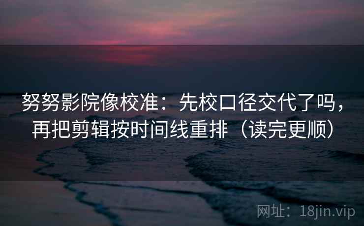 努努影院像校准:先校口径交代了吗,再把剪辑按时间线重排(读完更顺) 努努影院像校准:先校口径交代了吗,再把剪辑按时间线重排(读完更顺)