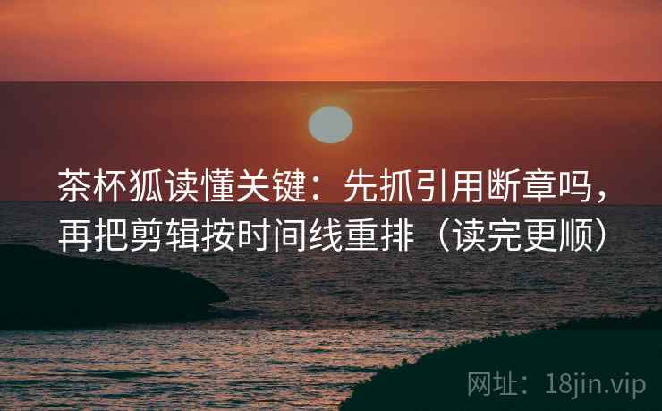 茶杯狐读懂关键:先抓引用断章吗,再把剪辑按时间线重排(读完更顺) 茶杯狐读懂关键:先抓引用断章吗,再把剪辑按时间线重排(读完更顺)