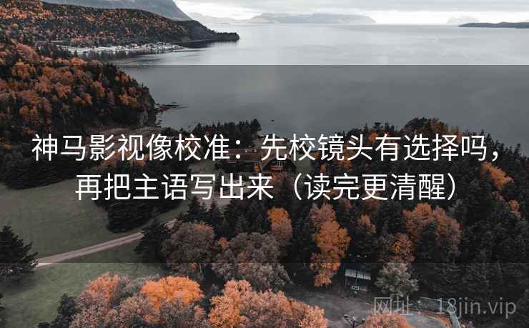 神马影视像校准：先校镜头有选择吗，再把主语写出来（读完更清醒）