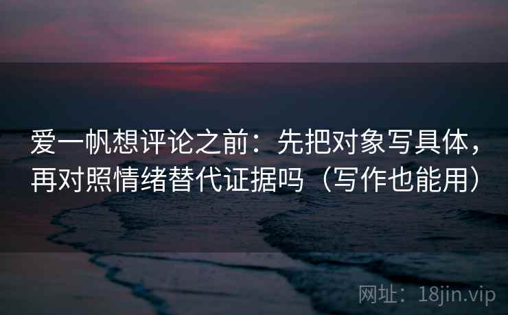 爱一帆想评论之前:先把对象写具体,再对照情绪替代证据吗(写作也能用) 爱一帆想评论之前:先把对象写具体,再对照情绪替代证据吗(写作也能用)