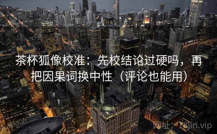 茶杯狐像校准:先校结论过硬吗,再把因果词换中性(评论也能用) 茶杯狐像校准:先校结论过硬吗,再把因果词换中性(评论也能用)