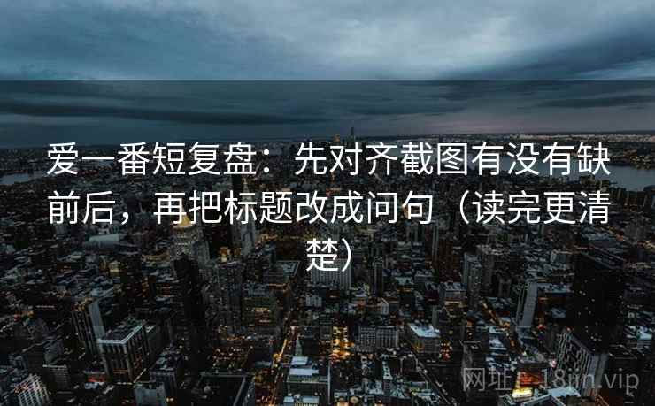 爱一番短复盘:先对齐截图有没有缺前后,再把标题改成问句(读完更清楚) 爱一番短复盘:先对齐截图有没有缺前后,再把标题改成问句(读完更清楚)