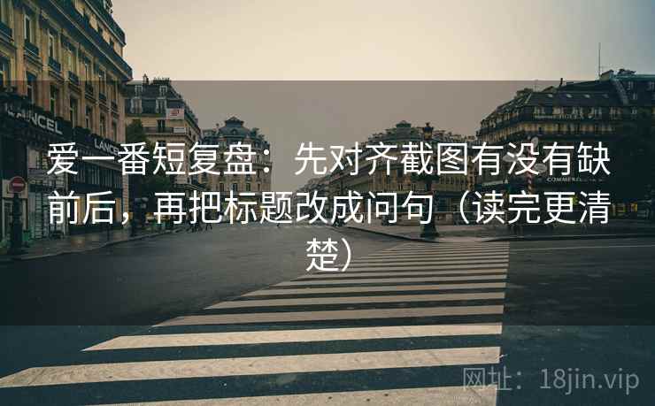 爱一番短复盘:先对齐截图有没有缺前后,再把标题改成问句(读完更清楚) 爱一番短复盘:先对齐截图有没有缺前后,再把标题改成问句(读完更清楚)