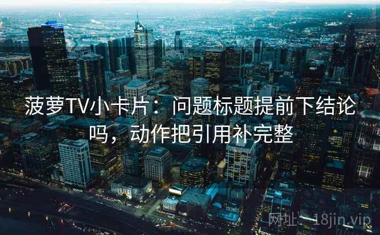 菠萝TV小卡片:问题标题提前下结论吗,动作把引用补完整 菠萝TV小卡片:问题标题提前下结论吗,动作把引用补完整