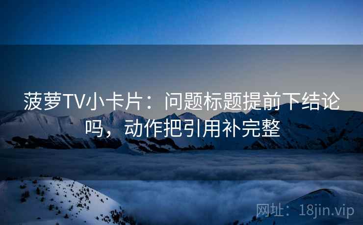 菠萝TV小卡片:问题标题提前下结论吗,动作把引用补完整 菠萝TV小卡片:问题标题提前下结论吗,动作把引用补完整