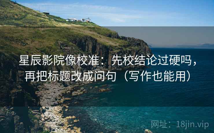 星辰影院像校准:先校结论过硬吗,再把标题改成问句(写作也能用) 星辰影院像校准:先校结论过硬吗,再把标题改成问句(写作也能用)