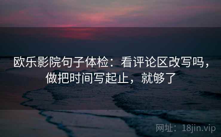 欧乐影院句子体检:看评论区改写吗,做把时间写起止,就够了 欧乐影院句子体检:看评论区改写吗,做把时间写起止,就够了